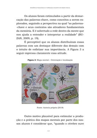 368
RESIDÊNCIA PEDAGÓGICA E FORMAÇÃO DOCENTE EM DEBATE INICIAL
Os alunos foram estimulados a partir da demar-
cação das palavras-chave, como conceitos a serem ex-
plorados, seguindo a perspectiva na qual “as palavras-
-chave e seus contextos são ativadores fundamentais
da memória. E é sobretudo a rede dentro da mente que
nos ajuda a entender e interpretar a realidade” (BU-
ZAN, 2009, p. 19).
É perceptível que os alunos distribuíram essas
palavras com um destaque diferente das demais com
o intuito de enfatizar sua importância. A Figura 3 a
seguir expressa claramente essa atitude.
Figura 3: Mapa mental – Orientação e localização
Fonte: Autoria própria (2019)
Outro motivo plausível para estimular a produ-
ção e a prática dos mapas mentais por parte dos nos-
sos alunos é considerar que, “quando o cérebro ouve
 