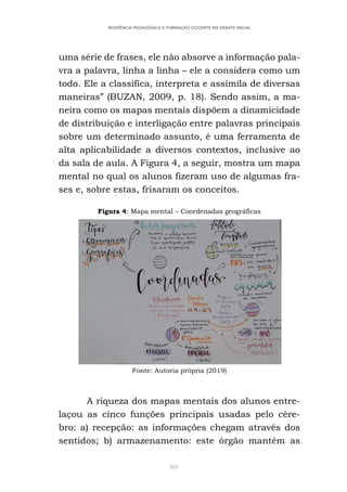 369
RESIDÊNCIA PEDAGÓGICA E FORMAÇÃO DOCENTE EM DEBATE INICIAL
uma série de frases, ele não absorve a informação pala-
vra a palavra, linha a linha – ele a considera como um
todo. Ele a classifica, interpreta e assimila de diversas
maneiras” (BUZAN, 2009, p. 18). Sendo assim, a ma-
neira como os mapas mentais dispõem a dinamicidade
de distribuição e interligação entre palavras principais
sobre um determinado assunto, é uma ferramenta de
alta aplicabilidade a diversos contextos, inclusive ao
da sala de aula. A Figura 4, a seguir, mostra um mapa
mental no qual os alunos fizeram uso de algumas fra-
ses e, sobre estas, frisaram os conceitos.
Figura 4: Mapa mental – Coordenadas geográficas
Fonte: Autoria própria (2019)
A riqueza dos mapas mentais dos alunos entre-
laçou as cinco funções principais usadas pelo cére-
bro: a) recepção: as informações chegam através dos
sentidos; b) armazenamento: este órgão mantém as
 
