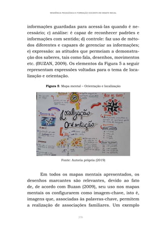370
RESIDÊNCIA PEDAGÓGICA E FORMAÇÃO DOCENTE EM DEBATE INICIAL
informações guardadas para acessá-las quando é ne-
cessário; c) análise: é capaz de reconhecer padrões e
informações com sentido; d) controle: faz uso de méto-
dos diferentes e capazes de gerenciar as informações;
e) expressão: as atitudes que permeiam a demonstra-
ção dos saberes, tais como fala, desenhos, movimentos
etc. (BUZAN, 2009). Os elementos da Figura 5 a seguir
representam expressões voltadas para o tema de loca-
lização e orientação.
Figura 5: Mapa mental – Orientação e localização
Fonte: Autoria própria (2019)
Em todos os mapas mentais apresentados, os
desenhos marcantes são relevantes, devido ao fato
de, de acordo com Buzan (2009), seu uso nos mapas
mentais os configurarem como imagem-chave, isto é,
imagens que, associadas às palavras-chave, permitem
a realização de associações familiares. Um exemplo
 