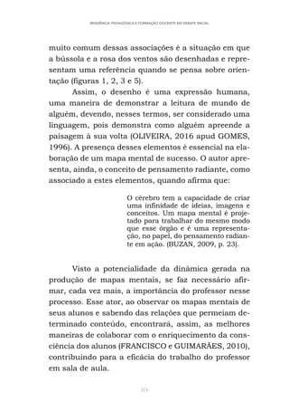 371
RESIDÊNCIA PEDAGÓGICA E FORMAÇÃO DOCENTE EM DEBATE INICIAL
muito comum dessas associações é a situação em que
a bússola e a rosa dos ventos são desenhadas e repre-
sentam uma referência quando se pensa sobre orien-
tação (figuras 1, 2, 3 e 5).
Assim, o desenho é uma expressão humana,
uma maneira de demonstrar a leitura de mundo de
alguém, devendo, nesses termos, ser considerado uma
linguagem, pois demonstra como alguém apreende a
paisagem à sua volta (OLIVEIRA, 2016 apud GOMES,
1996). A presença desses elementos é essencial na ela-
boração de um mapa mental de sucesso. O autor apre-
senta, ainda, o conceito de pensamento radiante, como
associado a estes elementos, quando afirma que:
O cérebro tem a capacidade de criar
uma infinidade de ideias, imagens e
conceitos. Um mapa mental é proje-
tado para trabalhar do mesmo modo
que esse órgão e é uma representa-
ção, no papel, do pensamento radian-
te em ação. (BUZAN, 2009, p. 23).
Visto a potencialidade da dinâmica gerada na
produção de mapas mentais, se faz necessário afir-
mar, cada vez mais, a importância do professor nesse
processo. Esse ator, ao observar os mapas mentais de
seus alunos e sabendo das relações que permeiam de-
terminado conteúdo, encontrará, assim, as melhores
maneiras de colaborar com o enriquecimento da cons-
ciência dos alunos (FRANCISCO e GUIMARÃES, 2010),
contribuindo para a eficácia do trabalho do professor
em sala de aula.
 