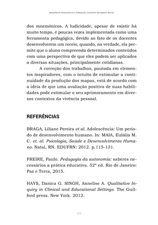 373
RESIDÊNCIA PEDAGÓGICA E FORMAÇÃO DOCENTE EM DEBATE INICIAL
dos mnemônicos. A ludicidade, apesar de existir há
muito tempo, é poucas vezes implementada como uma
ferramenta pedagógica, devido ao fato de os docentes
desenvolverem um receio, quando, na verdade, ela per-
mite que o aluno compreenda determinados conteúdos
com uma perspectiva de que eles podem ser aplicados
a diversas situações, principalmente cotidianas.
A correção dos trabalhos, pautada em elemen-
tos inspiradores, com o intuito de estimular a conti-
nuidade da produção dos mapas, está de acordo com
a ideia de que uma avaliação positiva de suas habili-
dades pode estimular o seu aprimoramento em diver-
sos contextos da vivência pessoal.
REFERÊNCIAS
BRAGA, Liliane Pereira et al. Adolescência: Um perío-
do de desenvolvimento humano. In: MAIA, Eulália M.
C. et. al. Psicologia, Saúde e Desenvolvimento Huma-
no. Natal, RN. EDUFRN: 2012. p.115-131.
FREIRE, Paulo. Pedagogia da autonomia: saberes ne-
cessários a prática educativa. 52ª ed. Rio de Janeiro:
Paz e Terra, 2015.
HAYS, Danica G. SINGH, Annelise A. Qualitative In-
quiry in Clinical and Educational Settings. The Guil-
ford press. New York. 2012.
 