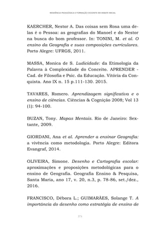 374
RESIDÊNCIA PEDAGÓGICA E FORMAÇÃO DOCENTE EM DEBATE INICIAL
KAERCHER, Nestor A. Das coisas sem Rosa uma de-
las é o Pessoa: as geografias do Manoel e do Nestor
na busca do bom professor. In: TONINI, M. et al. O
ensino da Geografia e suas composições curriculares.
Porto Alegre: UFRGS, 2011.
MASSA, Monica de S. Ludicidade: da Etimologia da
Palavra à Complexidade do Conceito. APRENDER -
Cad. de Filosofia e Psic. da Educação. Vitória da Con-
quista. Ano IX n. 15 p.111-130. 2015.
TAVARES, Romero. Aprendizagem significativa e o
ensino de ciências. Ciências & Cognição 2008; Vol 13
(1): 94-100.
BUZAN, Tony. Mapas Mentais. Rio de Janeiro: Sex-
tante, 2009.
GIORDANI, Ana et al. Aprender a ensinar Geografia:
a vivência como metodologia. Porto Alegre: Editora
Evangraf, 2014.
OLIVEIRA, Simone. Desenho e Cartografia escolar:
aproximações e proposições metodológicas para o
ensino de Geografia. Geografia Ensino & Pesquisa,
Santa Maria, ano 17, v. 20, n.3, p. 78-86, set./dez.,
2016.
FRANCISCO, Débora L.; GUIMARÃES, Solange T. A
importância do desenho como estratégia de ensino de
 