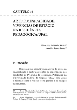 CAPÍTULO 16
ARTE E MUSICALIDADE:
VIVÊNCIAS DE ESTÁGIO
NA RESIDÊNCIA
PEDAGÓGICA/UFAL
Ziliane Lima de Oliveira Teixeira24
Yana Liss Soares Gomes 25
INTRODUÇÃO
Neste capítulo discutiremos acerca da arte e da
musicalidade a partir dos relatos de experiências dos
residentes do Programa de Residência Pedagógica da
Universidade Federal de Alagoas (UFAL) com vistas
à reflexão sobre a relação teoria-prática e os estágios
curriculares.
24 Profa. Adjunta do Instituto de Ciências Humanas, Comunicação
e Artes (ICHCA) da Universidade Federal de Alagoas (UFAL). Email: ziliane.
teixeira@ichca.ufal.br
25 Profa. Adjunta do Centro de Educação (CEDU) da Universidade
Federal de Alagoas (UFAL). Email: yana.gomes@cedu.ufal.br
 