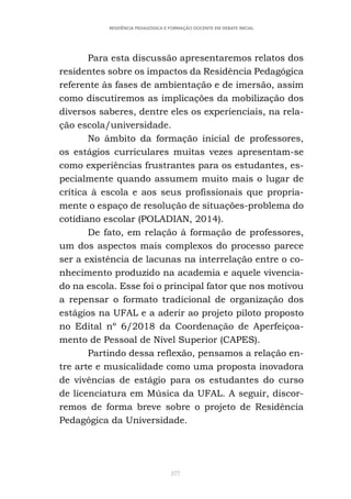 377
RESIDÊNCIA PEDAGÓGICA E FORMAÇÃO DOCENTE EM DEBATE INICIAL
Para esta discussão apresentaremos relatos dos
residentes sobre os impactos da Residência Pedagógica
referente às fases de ambientação e de imersão, assim
como discutiremos as implicações da mobilização dos
diversos saberes, dentre eles os experienciais, na rela-
ção escola/universidade.
No âmbito da formação inicial de professores,
os estágios curriculares muitas vezes apresentam-se
como experiências frustrantes para os estudantes, es-
pecialmente quando assumem muito mais o lugar de
crítica à escola e aos seus profissionais que propria-
mente o espaço de resolução de situações-problema do
cotidiano escolar (POLADIAN, 2014).
De fato, em relação à formação de professores,
um dos aspectos mais complexos do processo parece
ser a existência de lacunas na interrelação entre o co-
nhecimento produzido na academia e aquele vivencia-
do na escola. Esse foi o principal fator que nos motivou
a repensar o formato tradicional de organização dos
estágios na UFAL e a aderir ao projeto piloto proposto
no Edital nº 6/2018 da Coordenação de Aperfeiçoa-
mento de Pessoal de Nível Superior (CAPES).
Partindo dessa reflexão, pensamos a relação en-
tre arte e musicalidade como uma proposta inovadora
de vivências de estágio para os estudantes do curso
de licenciatura em Música da UFAL. A seguir, discor-
remos de forma breve sobre o projeto de Residência
Pedagógica da Universidade.
 