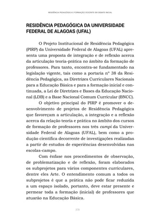 378
RESIDÊNCIA PEDAGÓGICA E FORMAÇÃO DOCENTE EM DEBATE INICIAL
RESIDÊNCIA PEDAGÓGICA DA UNIVERSIDADE
FEDERAL DE ALAGOAS (UFAL)
O Projeto Institucional de Residência Pedagógica
(PIRP) da Universidade Federal de Alagoas (UFAL) apre-
senta uma proposta de integração e de reflexão acerca
da articulação teoria-prática no âmbito da formação de
professores. Para tanto, encontra-se fundamentado na
legislação vigente, tais como a portaria nº 38 da Resi-
dência Pedagógica, as Diretrizes Curriculares Nacionais
para a Educação Básica e para a formação inicial e con-
tinuada, a Lei de Diretrizes e Bases da Educação Nacio-
nal (LDB) e a Base Nacional Comum Curricular (BNCC).
O objetivo principal do PIRP é promover o de-
senvolvimento de projetos de Residência Pedagógica
que favoreçam a articulação, a integração e a reflexão
acerca da relação teoria e prática no âmbito dos cursos
de formação de professores nos três campi da Univer-
sidade Federal de Alagoas (UFAL), bem como a pro-
dução científica decorrente de investigações realizadas
a partir de estudos de experiências desenvolvidas nas
escolas-campo.
Com ênfase nos procedimentos de observação,
de problematização e de reflexão, foram elaborados
os subprojetos para vários componentes curriculares,
dentre eles Arte. O entendimento comum a todos os
subprojetos é que a prática não pode ficar reduzida
a um espaço isolado, portanto, deve estar presente e
permear toda a formação (inicial) de professores que
atuarão na Educação Básica.
 