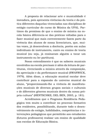379
RESIDÊNCIA PEDAGÓGICA E FORMAÇÃO DOCENTE EM DEBATE INICIAL
A proposta de relacionar arte e musicalidade é
inovadora, pois apresenta vivências da teoria e da prá-
tica diferentes daquelas vivenciadas nas disciplinas de
estágio curricular do curso de Música da UFAL. Par-
timos da premissa de que o ensino de música na es-
cola básica diferencia-se das práticas voltadas para o
fazer musical que mais correntemente fazem parte da
vivência dos alunos de nossa licenciatura, que, mui-
tas vezes, já desenvolvem a docência, porém em aulas
individuais de instrumento, canto ou ensino de teoria
musical (ou seja, já ensinaram alguém a tocar um
instrumento ou ler partitura).
Nosso entendimento é que os saberes musicais
envolvidos na escola precisam ir além da leitura de par-
tituras, vivenciando a música através da composição,
da apreciação e da performance musical (SWANWICK,
1979). Além disso, a educação musical escolar deve
contribuir para a expansão do universo musical do
aluno, “proporcionando-lhe a vivência de manifesta-
ções musicais de diversos grupos sociais e culturais
e de diferentes gêneros musicais dentro da nossa pró-
pria cultura” (HENTSCHKE; DEL BEN, 2003, p. 181).
Acreditamos que o Programa Residência Peda-
gógica tem muito a contribuir no processo formativo
dos residentes, possibilitando, durante todo o desen-
volvimento do estágio, habilidades, competências e in-
tervenções pedagógicas que permitirão aos estudantes
(futuros professores) realizar um ensino de qualidade
nas escolas de Educação Básica.
 
