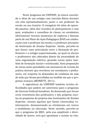 38
RESIDÊNCIA PEDAGÓGICA E FORMAÇÃO DOCENTE EM DEBATE INICIAL
Neste programa da UNIFESP, já estava concebi-
da a ideia de um estágio com imersão diária durante
um mês aproximadamente, junto a um professor da
escola no seu horário. O estagiário foi além de apren-
diz passivo, além das reuniões de planejamento e com
pais, avaliações e conselhos de classe; os estudantes
efetivamente tiveram momentos de regência e fizeram
parte de um Plano de Ação Pedagógica (PAP) em colabo-
ração com o professor da escola e o professor preceptor
da Instituição de Ensino Superior. Assim, percebe-se
que houve uma articulação entre a formação de pro-
fessores e o estágio supervisionado, no qual os alunos
e professores são colocados diante da necessidade de
uma organização coletiva, gerando novas ações tam-
bém de formação inicial e continuada. Esta proposição
de novas ações possibilita um movimento de revisão da
prática docente que reverbera em estudantes e profes-
sores, em resposta às demandas do cotidiano da sala
de aula que foram percebidas na medida em que o pro-
grama avançou (MORETTI, 2011).
A experiência da UNIFESP também revelou di-
ficuldades que podem ser antevistas para o programa
do Governo Federal brasileiro, foi destacado que houve
certa resistência dos professores e das próprias esco-
las às propostas de projetos das Instituições de Ensino
Superior, mesmo àquelas que foram construídas co-
letivamente, demonstrando as relutâncias em vencer
o imobilismo na educação. Neste sentido, percebe-se
que o programa do MEC, pela sua amplitude e diver-
sidade de atores, terá que aproximar e aceitar as rela-
 