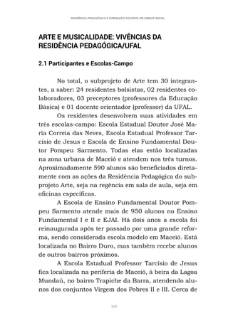 380
RESIDÊNCIA PEDAGÓGICA E FORMAÇÃO DOCENTE EM DEBATE INICIAL
ARTE E MUSICALIDADE: VIVÊNCIAS DA
RESIDÊNCIA PEDAGÓGICA/UFAL
2.1 Participantes e Escolas-Campo
No total, o subprojeto de Arte tem 30 integran-
tes, a saber: 24 residentes bolsistas, 02 residentes co-
laboradores, 03 preceptores (professores da Educação
Básica) e 01 docente orientador (professor) da UFAL.
Os residentes desenvolvem suas atividades em
três escolas-campo: Escola Estadual Doutor José Ma-
ria Correia das Neves, Escola Estadual Professor Tar-
císio de Jesus e Escola de Ensino Fundamental Dou-
tor Pompeu Sarmento. Todas elas estão localizadas
na zona urbana de Maceió e atendem nos três turnos.
Aproximadamente 590 alunos são beneficiados direta-
mente com as ações da Residência Pedagógica do sub-
projeto Arte, seja na regência em sala de aula, seja em
oficinas específicas.
A Escola de Ensino Fundamental Doutor Pom-
peu Sarmento atende mais de 950 alunos no Ensino
Fundamental I e II e EJAI. Há dois anos a escola foi
reinaugurada após ter passado por uma grande refor-
ma, sendo considerada escola modelo em Maceió. Está
localizada no Bairro Duro, mas também recebe alunos
de outros bairros próximos.
A Escola Estadual Professor Tarcísio de Jesus
fica localizada na periferia de Maceió, à beira da Lagoa
Mundaú, no bairro Trapiche da Barra, atendendo alu-
nos dos conjuntos Virgem dos Pobres II e III. Cerca de
 