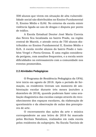 381
RESIDÊNCIA PEDAGÓGICA E FORMAÇÃO DOCENTE EM DEBATE INICIAL
500 alunos que vivem em situação de alta vulnerabi-
lidade social são distribuídos no Ensino Fundamental
II, Ensino Médio e EJAI. No entorno da escola existe
violência ligada ao uso de drogas e disputa por ponto
de tráfico.
A Escola Estadual Doutor José Maria Correia
das Neves fica localizada no bairro Prado, na região
central de Maceió, e atende cerca de 750 alunos dis-
tribuídos no Ensino Fundamental II, Ensino Médio e
EJA. A escola recebe alunos do bairro Prado e tam-
bém Vergel e Ponta-Grossa. É uma região considera-
da perigosa, com assaltos frequentes, e a escola sente
dificuldades no entrosamento com a comunidade nos
eventos promovidos.
2.2 Atividades Pedagógicas
O Programa de Residência Pedagógica da UFAL
teve início em agosto de 2018. Após o período de for-
mação, os residentes tiveram um momento de am-
bientação escolar durante três meses (outubro a
dezembro de 2018), quando puderam fazer uma ava-
liação diagnóstica das escolas-campo através do reco-
nhecimento dos espaços escolares, da elaboração de
questionário e da observação de aulas dos precepto-
res de arte.
O encerramento das ações da arte e música
correspondente ao ano letivo de 2018 foi marcado
pelos Recitais Natalinos, realizados em cada escola
pelos residentes do subprojeto. Na Escola Tarcísio de
 