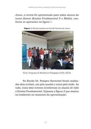 382
RESIDÊNCIA PEDAGÓGICA E FORMAÇÃO DOCENTE EM DEBATE INICIAL
Jesus, o recital foi apresentado para todos alunos do
turno diurno (Ensino Fundamental II e Médio), con-
forme se apresenta na figura 1.
Figura 1: Recital natalino na Escola Tarcísio de Jesus
Fonte: Programa de Residência Pedagógica/UFAL (2018).
Na Escola Dr. Pompeu Sarmento foram realiza-
dos dois recitais, um pela manhã e outro pela tarde. Ao
todo, esses dois eventos envolveram os alunos de todo
o Ensino Fundamental. Vejamos a figura 2 que mostra
os residentes no momento da apresentação:
 