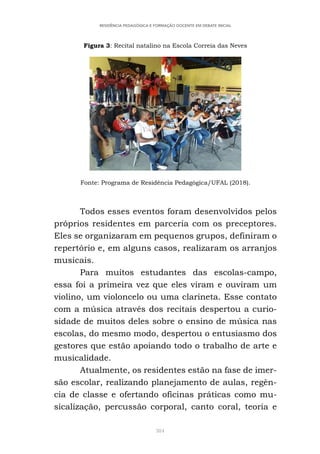 384
RESIDÊNCIA PEDAGÓGICA E FORMAÇÃO DOCENTE EM DEBATE INICIAL
Figura 3: Recital natalino na Escola Correia das Neves
Fonte: Programa de Residência Pedagógica/UFAL (2018).
Todos esses eventos foram desenvolvidos pelos
próprios residentes em parceria com os preceptores.
Eles se organizaram em pequenos grupos, definiram o
repertório e, em alguns casos, realizaram os arranjos
musicais.
Para muitos estudantes das escolas-campo,
essa foi a primeira vez que eles viram e ouviram um
violino, um violoncelo ou uma clarineta. Esse contato
com a música através dos recitais despertou a curio-
sidade de muitos deles sobre o ensino de música nas
escolas, do mesmo modo, despertou o entusiasmo dos
gestores que estão apoiando todo o trabalho de arte e
musicalidade.
Atualmente, os residentes estão na fase de imer-
são escolar, realizando planejamento de aulas, regên-
cia de classe e ofertando oficinas práticas como mu-
sicalização, percussão corporal, canto coral, teoria e
 