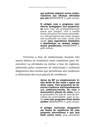387
RESIDÊNCIA PEDAGÓGICA E FORMAÇÃO DOCENTE EM DEBATE INICIAL
que poderão adquirir novos conhe-
cimentos nas oficinas ofertadas
por nós (RESIDENTE 2, grifo nosso).
O estágio com o programa resi-
dência pedagógica nos proporcio-
na isso, com um acompanhamento
quase que integral, com o auxílio
muito prestativo da nossa orientado-
ra e da preceptora que estão sempre
nos auxiliando em tudo, então está
sendo uma experiência fantástica
e desafiadora ao mesmo tempo,
muito gratificante (RESIDENTE 3,
grifo nosso).
Vivenciar a fase de ambientação durante três
meses deixou os residentes mais confiantes para de-
senvolver as atividades ao iniciar a fase de regência,
sobretudo pelos momentos de observação e avaliação
diagnóstica das escolas que permitiram aos residentes
a elaboração dos seus planos de residência.
Antes da RP eu simplesmente ti-
nha medo de dar aulas e agora me
sinto capaz. Tais propostas de ob-
servar/conhecer antecipadamente
o/a ambiente/escola, de criar e
desenvolver planos de aulas, estes
já praticados em sala de aula da dis-
ciplina da universidade; reger as au-
las com este programa ficou muito
melhor (RESIDENTE 4, grifo nosso).
O estágio curricular obrigatório
em forma de residência foi uma
proposta maravilhosa e que tem
dado muito certo, pois possibilita
 