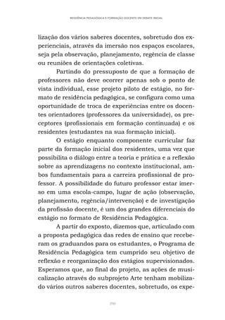 390
RESIDÊNCIA PEDAGÓGICA E FORMAÇÃO DOCENTE EM DEBATE INICIAL
lização dos vários saberes docentes, sobretudo dos ex-
perienciais, através da imersão nos espaços escolares,
seja pela observação, planejamento, regência de classe
ou reuniões de orientações coletivas.
Partindo do pressuposto de que a formação de
professores não deve ocorrer apenas sob o ponto de
vista individual, esse projeto piloto de estágio, no for-
mato de residência pedagógica, se configura como uma
oportunidade de troca de experiências entre os docen-
tes orientadores (professores da universidade), os pre-
ceptores (profissionais em formação continuada) e os
residentes (estudantes na sua formação inicial).
O estágio enquanto componente curricular faz
parte da formação inicial dos residentes, uma vez que
possibilita o diálogo entre a teoria e prática e a reflexão
sobre as aprendizagens no contexto institucional, am-
bos fundamentais para a carreira profissional de pro-
fessor. A possibilidade do futuro professor estar imer-
so em uma escola-campo, lugar de ação (observação,
planejamento, regência/intervenção) e de investigação
da profissão docente, é um dos grandes diferenciais do
estágio no formato de Residência Pedagógica.
A partir do exposto, dizemos que, articulado com
a proposta pedagógica das redes de ensino que recebe-
ram os graduandos para os estudantes, o Programa de
Residência Pedagógica tem cumprido seu objetivo de
reflexão e reorganização dos estágios supervisionados.
Esperamos que, ao final do projeto, as ações de musi-
calização através do subprojeto Arte tenham mobiliza-
do vários outros saberes docentes, sobretudo, os expe-
 