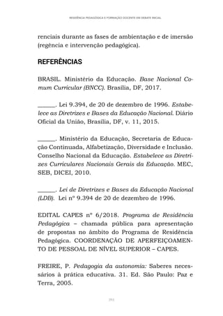391
RESIDÊNCIA PEDAGÓGICA E FORMAÇÃO DOCENTE EM DEBATE INICIAL
renciais durante as fases de ambientação e de imersão
(regência e intervenção pedagógica).
REFERÊNCIAS
BRASIL. Ministério da Educação. Base Nacional Co-
mum Curricular (BNCC). Brasília, DF, 2017.
______. Lei 9.394, de 20 de dezembro de 1996. Estabe-
lece as Diretrizes e Bases da Educação Nacional. Diário
Oficial da União, Brasília, DF, v. 11, 2015.
______. Ministério da Educação, Secretaria de Educa-
ção Continuada, Alfabetização, Diversidade e Inclusão.
Conselho Nacional da Educação. Estabelece as Diretri-
zes Curriculares Nacionais Gerais da Educação. MEC,
SEB, DICEI, 2010.
______. Lei de Diretrizes e Bases da Educação Nacional
(LDB). Lei nº 9.394 de 20 de dezembro de 1996.
EDITAL CAPES nº 6/2018. Programa de Residência
Pedagógica – chamada pública para apresentação
de propostas no âmbito do Programa de Residência
Pedagógica. COORDENAÇÃO DE APERFEIÇOAMEN-
TO DE PESSOAL DE NÍVEL SUPERIOR – CAPES.
FREIRE, P. Pedagogia da autonomia: Saberes neces-
sários à prática educativa. 31. Ed. São Paulo: Paz e
Terra, 2005.
 