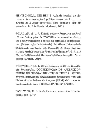 392
RESIDÊNCIA PEDAGÓGICA E FORMAÇÃO DOCENTE EM DEBATE INICIAL
HENTSCHKE, L.; DEL BEN, L. Aula de música: do pla-
nejamento e avaliação à prática educativa. In: ______.
Ensino de Música: propostas para pensar e agir em
sala de aula. São Paulo: Moderna, 2003.
POLADIAN, M. L. P. Estudo sobre o Programa de Resi-
dência Pedagógica da UNIFESP: uma aproximação en-
tre a universidade e a escola na formação de professo-
res. (Dissertação de Mestrado). Pontifícia Universidade
Católica de São Paulo, São Paulo, 2014. Disponível em:
https://tede2.pucsp.br/bitstream/handle/16141/1/
Marina%20Lopes%20Pedrosa%20Poladian.pdf. Aces-
so em: 20 mar. 2019.
PORTARIA nº 38, de 28 de fevereiro de 2018. Residên-
cia Pedagógica. COORDENAÇÃO DE APERFEIÇOA-
MENTO DE PESSOAL DE NÍVEL SUPERIOR – CAPES.
Projeto Institucional de Residência Pedagógica (PIRP) da
Universidade Federal de Alagoas (UFAL) elaborado em
conformidade com o EDITAL CAPES Nº 6/2018.
SWANWICK, K. A basis for music education. London:
Routledge, 1979.
 