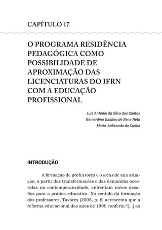 CAPÍTULO 17
O PROGRAMA RESIDÊNCIA
PEDAGÓGICA COMO
POSSIBILIDADE DE
APROXIMAÇÃO DAS
LICENCIATURAS DO IFRN
COM A EDUCAÇÃO
PROFISSIONAL
Luiz Antônio da Silva dos Santos
Bernardino Galdino de Sena Neto
Maria Judivanda da Cunha
INTRODUÇÃO
A formação de professores e o locus de sua atua-
ção, a partir das transformações e das demandas ocor-
ridas na contemporaneidade, enfrentam novos desa-
fios para a prática educativa. No sentido da formação
dos professores, Tavares (2005, p. 6) acrescenta que a
reforma educacional dos anos de 1990 conferiu “[...] ao
 