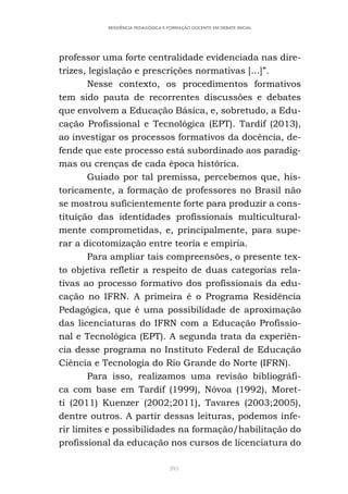 395
RESIDÊNCIA PEDAGÓGICA E FORMAÇÃO DOCENTE EM DEBATE INICIAL
professor uma forte centralidade evidenciada nas dire-
trizes, legislação e prescrições normativas [...]”.
Nesse contexto, os procedimentos formativos
tem sido pauta de recorrentes discussões e debates
que envolvem a Educação Básica, e, sobretudo, a Edu-
cação Profissional e Tecnológica (EPT). Tardif (2013),
ao investigar os processos formativos da docência, de-
fende que este processo está subordinado aos paradig-
mas ou crenças de cada época histórica.
Guiado por tal premissa, percebemos que, his-
toricamente, a formação de professores no Brasil não
se mostrou suficientemente forte para produzir a cons-
tituição das identidades profissionais multicultural-
mente comprometidas, e, principalmente, para supe-
rar a dicotomização entre teoria e empiria.
Para ampliar tais compreensões, o presente tex-
to objetiva refletir a respeito de duas categorias rela-
tivas ao processo formativo dos profissionais da edu-
cação no IFRN. A primeira é o Programa Residência
Pedagógica, que é uma possibilidade de aproximação
das licenciaturas do IFRN com a Educação Profissio-
nal e Tecnológica (EPT). A segunda trata da experiên-
cia desse programa no Instituto Federal de Educação
Ciência e Tecnologia do Rio Grande do Norte (IFRN).
Para isso, realizamos uma revisão bibliográfi-
ca com base em Tardif (1999), Nóvoa (1992), Moret-
ti (2011) Kuenzer (2002;2011), Tavares (2003;2005),
dentre outros. A partir dessas leituras, podemos infe-
rir limites e possibilidades na formação/habilitação do
profissional da educação nos cursos de licenciatura do
 