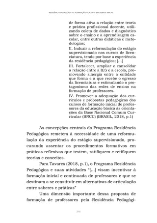 398
RESIDÊNCIA PEDAGÓGICA E FORMAÇÃO DOCENTE EM DEBATE INICIAL
de forma ativa a relação entre teoria
e prática profissional docente, utili-
zando coleta de dados e diagnóstico
sobre o ensino e a aprendizagem es-
colar, entre outras didáticas e meto-
dologias;
II. Induzir a reformulação do estágio
supervisionado nos cursos de licen-
ciatura, tendo por base a experiência
da residência pedagógica; [...]
III. Fortalecer, ampliar e consolidar
a relação entre a IES e a escola, pro-
movendo sinergia entre a entidade
que forma e a que recebe o egresso
da licenciatura e estimulando o pro-
tagonismo das redes de ensino na
formação de professores.
IV. Promover a adequação dos cur-
rículos e propostas pedagógicas dos
cursos de formação inicial de profes-
sores da educação básica às orienta-
ções da Base Nacional Comum Cur-
ricular (BNCC) (BRASIL, 2018, p.1)
As concepções centrais do Programa Residência
Pedagógica remetem à necessidade de uma reformu-
lação da experiência do estágio supervisionado, pro-
curando assentar os procedimentos formativos em
práticas reflexivas que testem, ratifiquem e retifiquem
teorias e conceitos.
Para Tavares (2018, p.1), o Programa Residência
Pedagógica e suas atividades “[...] visam incentivar à
formação inicial e continuada de professores e que se
destinam a se constituir em alternativas de articulação
entre saberes e práticas”
Uma dimensão importante dessa proposta de
formação de professores pela Residência Pedagógi-
 