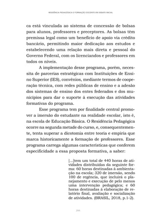 399
RESIDÊNCIA PEDAGÓGICA E FORMAÇÃO DOCENTE EM DEBATE INICIAL
ca está vinculada ao sistema de concessão de bolsas
para alunos, professores e preceptores. As bolsas têm
premissa legal como um benefício de apoio via crédito
bancário, permitindo maior dedicação aos estudos e
estabelecendo uma relação mais direta e pessoal do
Governo Federal, com os licenciandos e professores em
todos os níveis.
A implementação desse programa, porém, neces-
sita de parcerias estratégicas com Instituições de Ensi-
no Superior (IES), convênios, mediante termos de coope-
ração técnica, com redes públicas de ensino e a adesão
dos sistemas de ensino dos entes federados e dos mu-
nicípios para dar o suporte à execução das atividades
formativas do programa.
Esse programa tem por finalidade central promo-
ver a imersão do estudante na realidade escolar, isto é,
na escola de Educação Básica. O Residência Pedagógica
ocorre na segunda metade do curso, e, consequentemen-
te, tenta superar a dicotomia entre teoria e empiria que
marca historicamente a formação de professores. Esse
programa carrega algumas características que conferem
especificidade a essa proposta formativa, a saber:
[...]tem um total de 440 horas de ati-
vidades distribuídas da seguinte for-
ma: 60 horas destinadas à ambienta-
ção na escola; 320 de imersão, sendo
100 de regência, que incluirá o pla-
nejamento e execução de pelo menos
uma intervenção pedagógica; e 60
horas destinadas à elaboração de re-
latório final, avaliação e socialização
de atividades. (BRASIL, 2018, p.1-2).
 