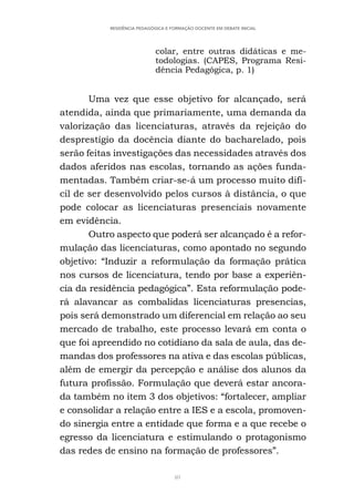 40
RESIDÊNCIA PEDAGÓGICA E FORMAÇÃO DOCENTE EM DEBATE INICIAL
colar, entre outras didáticas e me-
todologias. (CAPES, Programa Resi-
dência Pedagógica, p. 1)
Uma vez que esse objetivo for alcançado, será
atendida, ainda que primariamente, uma demanda da
valorização das licenciaturas, através da rejeição do
desprestígio da docência diante do bacharelado, pois
serão feitas investigações das necessidades através dos
dados aferidos nas escolas, tornando as ações funda-
mentadas. Também criar-se-á um processo muito difí-
cil de ser desenvolvido pelos cursos à distância, o que
pode colocar as licenciaturas presenciais novamente
em evidência.
Outro aspecto que poderá ser alcançado é a refor-
mulação das licenciaturas, como apontado no segundo
objetivo: “Induzir a reformulação da formação prática
nos cursos de licenciatura, tendo por base a experiên-
cia da residência pedagógica”. Esta reformulação pode-
rá alavancar as combalidas licenciaturas presencias,
pois será demonstrado um diferencial em relação ao seu
mercado de trabalho, este processo levará em conta o
que foi apreendido no cotidiano da sala de aula, das de-
mandas dos professores na ativa e das escolas públicas,
além de emergir da percepção e análise dos alunos da
futura profissão. Formulação que deverá estar ancora-
da também no item 3 dos objetivos: “fortalecer, ampliar
e consolidar a relação entre a IES e a escola, promoven-
do sinergia entre a entidade que forma e a que recebe o
egresso da licenciatura e estimulando o protagonismo
das redes de ensino na formação de professores”.
 