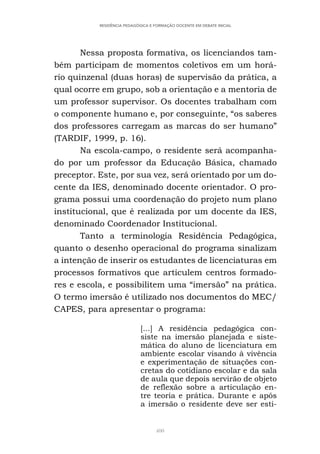 400
RESIDÊNCIA PEDAGÓGICA E FORMAÇÃO DOCENTE EM DEBATE INICIAL
Nessa proposta formativa, os licenciandos tam-
bém participam de momentos coletivos em um horá-
rio quinzenal (duas horas) de supervisão da prática, a
qual ocorre em grupo, sob a orientação e a mentoria de
um professor supervisor. Os docentes trabalham com
o componente humano e, por conseguinte, “os saberes
dos professores carregam as marcas do ser humano”
(TARDIF, 1999, p. 16).
Na escola-campo, o residente será acompanha-
do por um professor da Educação Básica, chamado
preceptor. Este, por sua vez, será orientado por um do-
cente da IES, denominado docente orientador. O pro-
grama possui uma coordenação do projeto num plano
institucional, que é realizada por um docente da IES,
denominado Coordenador Institucional.
Tanto a terminologia Residência Pedagógica,
quanto o desenho operacional do programa sinalizam
a intenção de inserir os estudantes de licenciaturas em
processos formativos que articulem centros formado-
res e escola, e possibilitem uma “imersão” na prática.
O termo imersão é utilizado nos documentos do MEC/
CAPES, para apresentar o programa:
[...] A residência pedagógica con-
siste na imersão planejada e siste-
mática do aluno de licenciatura em
ambiente escolar visando à vivência
e experimentação de situações con-
cretas do cotidiano escolar e da sala
de aula que depois servirão de objeto
de reflexão sobre a articulação en-
tre teoria e prática. Durante e após
a imersão o residente deve ser esti-
 