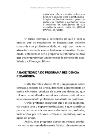 401
RESIDÊNCIA PEDAGÓGICA E FORMAÇÃO DOCENTE EM DEBATE INICIAL
mulado a refletir e avaliar sobre sua
prática e relação com a profissiona-
lização do docente escolar, para re-
gistro em relatório e contribuir para
a avaliação de socialização de sua
experiência como residente. (Edital
CAPES, 06/2018)
O termo carrega a concepção de que é com a
prática que os estudantes de licenciaturas poderão
construir sua profissionalidade, ou seja, por meio de
atuação e vivência com o fenômeno educativo. Desse
modo, entendemos ser a proposta de PRP uma política
que pode representar um potencial de elevação da qua-
lidade da Educação Básica.
A BASE TEÓRICA DO PROGRAMA RESIDÊNCIA
PEDAGÓGICA
Gatti, Barreto e André (2011), em pesquisa sobre
formação docente no Brasil, defendem a necessidade de
serem efetivadas políticas de apoio aos docentes, que
reforcem aprendizados anteriores e deem continuidade
ao aprimoramento profissional constante do professor.
O PRP pretende assegurar que o início da docên-
cia ocorra com o suporte institucional e que contribua
para a permanência dos novos docentes na profissão,
fortalecidos por reflexões teóricas e empíricas, com o
apoio do grupo.
Assim, esse programa aposta na relação produ-
tiva entre universidade-escola básica, desenvolvendo
 