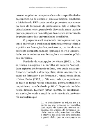 403
RESIDÊNCIA PEDAGÓGICA E FORMAÇÃO DOCENTE EM DEBATE INICIAL
buscar ampliar as compreensões sobre especificidades
da experiência de estágio e, em sua maioria, sinalizam
a iniciativa do PRP como um dos processos inovadores
na área de formação de professores. Isto é referente
principalmente à superação da dicotomia entre teoria e
prática, presentes nos estágios dos cursos de formação
de professores das universidades brasileiras.
O programa está assentado numa premissa que
tenta enfrentar a tradicional distância entre a teoria e
a prática na formação dos professores, pautando uma
proposta compartilhada de formação entre a universi-
dade, os estudantes em formação e as escolas públi-
cas parceiras.
Partindo da concepção de Nóvoa (1992, p. 26),
as trocas dialógicas e a partilha de saberes “consoli-
dam espaços de formação mútua, nos quais cada pro-
fessor é chamado a desempenhar, simultaneamente, o
papel de formador e de formando”. Ainda nessa linha
teórica, Freire (1997, p. 58), concorda que o professor
se faz e se forma “como educador, permanentemente,
na prática e na reflexão da prática”. Seguindo também
nessa direção, Kuenzer (2002, p.301), ao problemati-
zar a relação teoria e empiria na formação de professo-
res considera que
[...] o trabalhador se educa no e a
partir do seu processo de trabalho,
com apoio da formação teórica ad-
quirida nos cursos de formação ini-
cial e continuada; mas é no trabalho,
e através das relações estabelecidas
a partir dele, que se constroem as
 
