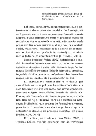 404
RESIDÊNCIA PEDAGÓGICA E FORMAÇÃO DOCENTE EM DEBATE INICIAL
competências profissionais, pela ar-
ticulação entre conhecimento e in-
tervenção.
Sob essa perspectiva, compreendemos que o en-
frentamento desta crise nos modelos de formação só
será possível com a busca de processos formativos mais
amplos, numa perspectiva onde o professor possa se
reconhecer como sujeito de sua ação e formação, onde
possa auxiliar novos sujeitos a almejar outra realidade
social, mais justa, contando com o aporte do conheci-
mento científico (competência intelectual) e o fortaleci-
mento do trabalho docente coletivo (KUENZER, 2011).
Nesse processo, Veiga (2002) defende que o mo-
delo formativo docente deve estar pautado nas neces-
sidades e situações vividas pelo docente. Logo, “a for-
mação identifica-se com a ideia de percurso, processo,
trajetória de vida pessoal e professional. Por isso a for-
mação não se conclui, ela é permanente” (p. 87).
Em acréscimo a essas ideias, entendemos que
esse debate sobre as políticas formativas docentes tem
sido bastante incisivo em razão das novas configura-
ções que surgem nesta última década do século XX.
Porém, tais discussões são bastante pertinentes ainda
nos dias de hoje, inclusive para os docentes da Edu-
cação Profissional que provém de formações diversas,
para tornar o ensino, a escola e o professor aptos a
enfrentar os desafios do processo produtivo em curso
(MEDEIROS, 2016).
Em síntese, concordamos com Vieira (2002) e
Tavares (2003), quando defendem que as travessias
 