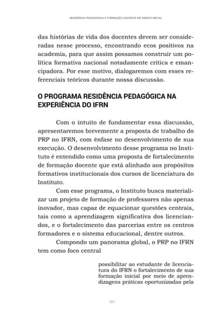 405
RESIDÊNCIA PEDAGÓGICA E FORMAÇÃO DOCENTE EM DEBATE INICIAL
das histórias de vida dos docentes devem ser conside-
radas nesse processo, encontrando ecos positivos na
academia, para que assim possamos construir um po-
lítica formativa nacional notadamente crítica e eman-
cipadora. Por esse motivo, dialogaremos com esses re-
ferenciais teóricos durante nossa discussão.
O PROGRAMA RESIDÊNCIA PEDAGÓGICA NA
EXPERIÊNCIA DO IFRN
Com o intuito de fundamentar essa discussão,
apresentaremos brevemente a proposta de trabalho do
PRP no IFRN, com ênfase no desenvolvimento de sua
execução. O desenvolvimento desse programa no Insti-
tuto é entendido como uma proposta de fortalecimento
de formação docente que está alinhado aos propósitos
formativos institucionais dos cursos de licenciatura do
Instituto.
Com esse programa, o Instituto busca materiali-
zar um projeto de formação de professores não apenas
inovador, mas capaz de equacionar questões centrais,
tais como a aprendizagem significativa dos licencian-
dos, e o fortalecimento das parcerias entre os centros
formadores e o sistema educacional, dentre outros.
Compondo um panorama global, o PRP no IFRN
tem como foco central
possibilitar ao estudante de licencia-
tura do IFRN o fortalecimento de sua
formação inicial por meio de apren-
dizagens práticas oportunizadas pela
 