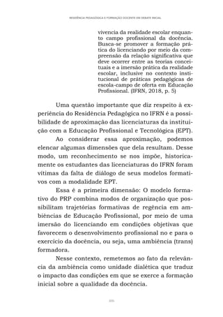 406
RESIDÊNCIA PEDAGÓGICA E FORMAÇÃO DOCENTE EM DEBATE INICIAL
vivencia da realidade escolar enquan-
to campo profissional da docência.
Busca-se promover a formação prá-
tica do licenciando por meio da com-
preensão da relação significativa que
deve ocorrer entre as teorias concei-
tuais e a imersão prática da realidade
escolar, inclusive no contexto insti-
tucional de práticas pedagógicas de
escola-campo de oferta em Educação
Profissional. (IFRN, 2018, p. 5)
Uma questão importante que diz respeito à ex-
periência do Residência Pedagógica no IFRN é a possi-
bilidade de aproximação das licenciaturas da institui-
ção com a Educação Profissional e Tecnológica (EPT).
Ao considerar essa aproximação, podemos
elencar algumas dimensões que dela resultam. Desse
modo, um reconhecimento se nos impõe, historica-
mente os estudantes das licenciaturas do IFRN foram
vítimas da falta de diálogo de seus modelos formati-
vos com a modalidade EPT.
Essa é a primeira dimensão: O modelo forma-
tivo do PRP combina modos de organização que pos-
sibilitam trajetórias formativas de regência em am-
biências de Educação Profissional, por meio de uma
imersão do licenciando em condições objetivas que
favorecem o desenvolvimento profissional no e para o
exercício da docência, ou seja, uma ambiência (trans)
formadora.
Nesse contexto, remetemos ao fato da relevân-
cia da ambiência como unidade dialética que traduz
o impacto das condições em que se exerce a formação
inicial sobre a qualidade da docência.
 