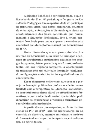 407
RESIDÊNCIA PEDAGÓGICA E FORMAÇÃO DOCENTE EM DEBATE INICIAL
A segunda dimensão a ser considerada, é que o
licenciando do 5º ou 8º período que faz parte do Re-
sidência Pedagógica tem a oportunidade de participar
de percursos vitais, tais como: seminários, reuniões
de orientação, e formações à distância que visam ao
aprofundamento das bases conceituais que funda-
mentam a Educação Profissional, isto é, criam con-
textos favoráveis para tentar superar o esvaziamento
conceitual da Educação Profissional nas licenciaturas
do IFRN.
Outra dimensão que nos parece decisiva é a
imersão do licenciando num locus de formação anco-
rado em arquiteturas curriculares pautadas em códi-
gos integrados, isto é, permitir que o futuro professor
tenha, em sua trajetória formativa, a oportunidade
de trabalhar com um currículo integrado, conjugan-
do configurações mais totalitárias e globalizadoras do
conhecimento.
Essas dimensões evidenciam que pensar e pla-
nejar a formação prática dos professores de forma ar-
ticulada com a perspectiva da Educação Profissional,
se constitui numa oferta plural de procedimentos for-
mativos em um ambiente de ensino que também pode
dinamizar as experiências e vivências formativas de-
senvolvidas pela instituição.
A partir desses pressupostos, o plano institu-
cional do PRP do IFRN, seja via licenciaturas ou no
exercício da docência, entende ser relevante modelos
de formação docente que contemplem aspectos do sa-
ber, do agir e do ser.
 