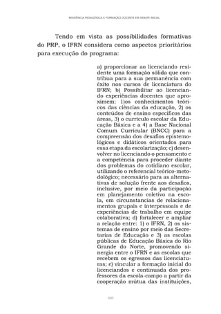 408
RESIDÊNCIA PEDAGÓGICA E FORMAÇÃO DOCENTE EM DEBATE INICIAL
Tendo em vista as possibilidades formativas
do PRP, o IFRN considera como aspectos prioritários
para execução do programa:
a) proporcionar ao licenciando resi-
dente uma formação sólida que con-
tribua para a sua permanência com
êxito nos cursos de licenciatura do
IFRN; b) Possibilitar ao licencian-
do experiências docentes que apro-
ximem: 1)os conhecimentos teóri-
cos das ciências da educação, 2) os
conteúdos de ensino específicos das
áreas, 3) o currículo escolar da Edu-
cação Básica e a 4) a Base Nacional
Comum Curricular (BNCC) para a
compreensão dos desafios epistemo-
lógicos e didáticos orientados para
essa etapa da escolarização; c) desen-
volver no licenciando o pensamento e
a competência para proceder diante
dos problemas do cotidiano escolar,
utilizando o referencial teórico-meto-
dológico; necessário para as alterna-
tivas de solução frente aos desafios,
inclusive, por meio da participação
em planejamento coletivo na esco-
la, em circunstancias de relaciona-
mentos grupais e interpessoais e de
experiências de trabalho em equipe
colaborativa; d) fortalecer e ampliar
a relação entre: 1) o IFRN, 2) os sis-
temas de ensino por meio das Secre-
tarias de Educação e 3) as escolas
públicas de Educação Básica do Rio
Grande do Norte, promovendo si-
nergia entre o IFRN e as escolas que
recebem os egressos das licenciatu-
ras; e) vincular a formação inicial do
licenciandos e continuada dos pro-
fessores da escola-campo a partir da
cooperação mútua das instituições,
 