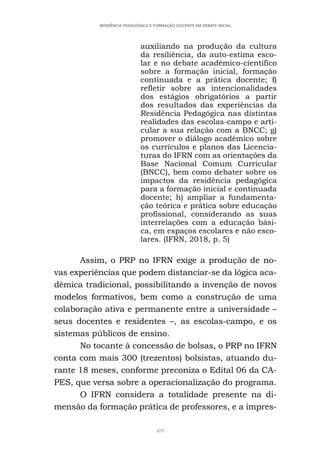 409
RESIDÊNCIA PEDAGÓGICA E FORMAÇÃO DOCENTE EM DEBATE INICIAL
auxiliando na produção da cultura
da resiliência, da auto-estima esco-
lar e no debate acadêmico-científico
sobre a formação inicial, formação
continuada e a prática docente; f)
refletir sobre as intencionalidades
dos estágios obrigatórios a partir
dos resultados das experiências da
Residência Pedagógica nas distintas
realidades das escolas-campo e arti-
cular a sua relação com a BNCC; g)
promover o diálogo acadêmico sobre
os currículos e planos das Licencia-
turas do IFRN com as orientações da
Base Nacional Comum Curricular
(BNCC), bem como debater sobre os
impactos da residência pedagógica
para a formação inicial e continuada
docente; h) ampliar a fundamenta-
ção teórica e prática sobre educação
profissional, considerando as suas
interrelações com a educação bási-
ca, em espaços escolares e não esco-
lares. (IFRN, 2018, p. 5)
Assim, o PRP no IFRN exige a produção de no-
vas experiências que podem distanciar-se da lógica aca-
dêmica tradicional, possibilitando a invenção de novos
modelos formativos, bem como a construção de uma
colaboração ativa e permanente entre a universidade –
seus docentes e residentes –, as escolas-campo, e os
sistemas públicos de ensino.
No tocante à concessão de bolsas, o PRP no IFRN
conta com mais 300 (trezentos) bolsistas, atuando du-
rante 18 meses, conforme preconiza o Edital 06 da CA-
PES, que versa sobre a operacionalização do programa.
O IFRN considera a totalidade presente na di-
mensão da formação prática de professores, e a impres-
 