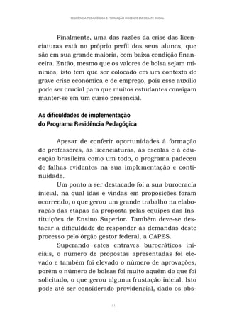 41
RESIDÊNCIA PEDAGÓGICA E FORMAÇÃO DOCENTE EM DEBATE INICIAL
Finalmente, uma das razões da crise das licen-
ciaturas está no próprio perfil dos seus alunos, que
são em sua grande maioria, com baixa condição finan-
ceira. Então, mesmo que os valores de bolsa sejam mí-
nimos, isto tem que ser colocado em um contexto de
grave crise econômica e de emprego, pois esse auxílio
pode ser crucial para que muitos estudantes consigam
manter-se em um curso presencial.
As dificuldades de implementação
do Programa Residência Pedagógica
Apesar de conferir oportunidades à formação
de professores, às licenciaturas, às escolas e à edu-
cação brasileira como um todo, o programa padeceu
de falhas evidentes na sua implementação e conti-
nuidade.
Um ponto a ser destacado foi a sua burocracia
inicial, na qual idas e vindas em proposições foram
ocorrendo, o que gerou um grande trabalho na elabo-
ração das etapas da proposta pelas equipes das Ins-
tituições de Ensino Superior. Também deve-se des-
tacar a dificuldade de responder às demandas deste
processo pelo órgão gestor federal, a CAPES.
Superando estes entraves burocráticos ini-
ciais, o número de propostas apresentadas foi ele-
vado e também foi elevado o número de aprovações,
porém o número de bolsas foi muito aquém do que foi
solicitado, o que gerou alguma frustação inicial. Isto
pode até ser considerado providencial, dado os obs-
 