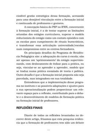 410
RESIDÊNCIA PEDAGÓGICA E FORMAÇÃO DOCENTE EM DEBATE INICIAL
cindível gestão estratégica dessa formação, acenando
para uma desejável vinculação entre a formação inicial
e continuada de professores e gestores.
A concepção básica do PRP no IFRN, concernente
à formação inicial, é a de tentar superar as limitações
oriundas dos estágios curriculares, superar o modelo
reducionista do estágio como um contato episódico com
as escolas para cumprimento de rituais burocráticos,
e transformar essa articulação universidade/escolas
num compromisso entre os centros formadores.
Os principais desafios do Programa de Residên-
cia Pedagógica são: a adequação do curso à escola; não
ser apenas um ‘aprimoramento’ do estágio supervisio-
nando, com deslocamento de ênfase para a prática, ou
seja, vincular-se ao aprender a aprender, modelo que
se traduz numa prática esvaziada de teoria e política.
Outro desafio é que a formação inicial proposta não seja
parcelada, mas integradora em sua totalidade.
Entendemos que a implementação desse progra-
ma no instituto e as possíveis adaptações e ajustes para
a sua operacionalização podem proporcionar um rele-
vante espaço para a reflexão, contribuindo para o deba-
te e o desenvolvimento de modelos de formação prática
na formação inicial de professores.
REFLEXÕES FINAIS
Diante de todas as reflexões levantadas no de-
correr deste artigo, frisamos que esta pesquisa eviden-
cia que a formação de professores tem sido um debate
 