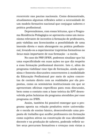 411
RESIDÊNCIA PEDAGÓGICA E FORMAÇÃO DOCENTE EM DEBATE INICIAL
recorrente nas pautas nacionais. Como demonstrado,
atualizamos algumas reflexões sobre a necessidade de
um modelo formativo nacional que conjugue saberes e
prática profissional.
Depreendemos, com essas leituras, que o Progra-
ma Residência Pedagógica se apresenta como um meca-
nismo relevante de incentivo à formação de professores,
pois viabiliza aos licenciandos a possibilidade de uma
imersão direta e mais abrangente na prática profissio-
nal, levando-os a experimentar trajetórias formativas no
locus mais importante de sua formação - a escola.
No caso do PRP/IFRN, podemos sinalizar que há
uma especificidade em suas ações no que diz respeito
a essa formação profissional docente. Isto é, além do
programa viabilizar esse tipo de formação, ainda apro-
xima e fomenta discussões concernentes à modalidade
da Educação Profissional por meio de ações concre-
tas de contato direto com as realidades por ela pro-
postas, como os seminários institucionais em que se
apresentam oficinas específicas para essa discussão,
bem como o contato com a base teórica da EPT desen-
volvida pelos bolsistas do programa atendidos por esse
programa no IFRN.
Assim, também foi possível enxergar que o pro-
grama aposta na relação produtiva entre universida-
de e escola de ensino básico, desenvolvendo uma pro-
posta de trabalho que acolhe professores em formação
como sujeitos ativos na construção de sua identidade
docente e na produção de saberes, podendo refletir so-
bre seus percursos formativos e crenças com vistas a
 