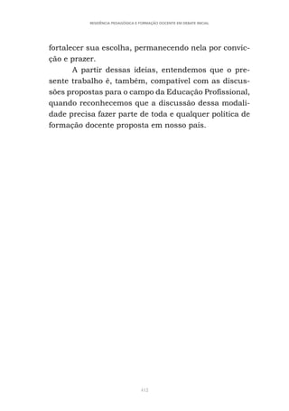 412
RESIDÊNCIA PEDAGÓGICA E FORMAÇÃO DOCENTE EM DEBATE INICIAL
fortalecer sua escolha, permanecendo nela por convic-
ção e prazer.
A partir dessas ideias, entendemos que o pre-
sente trabalho é, também, compatível com as discus-
sões propostas para o campo da Educação Profissional,
quando reconhecemos que a discussão dessa modali-
dade precisa fazer parte de toda e qualquer política de
formação docente proposta em nosso país.
 