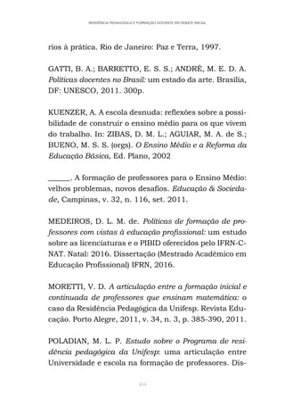 414
RESIDÊNCIA PEDAGÓGICA E FORMAÇÃO DOCENTE EM DEBATE INICIAL
rios à prática. Rio de Janeiro: Paz e Terra, 1997.
GATTI, B. A.; BARRETTO, E. S. S.; ANDRÉ, M. E. D. A.
Políticas docentes no Brasil: um estado da arte. Brasília,
DF: UNESCO, 2011. 300p.
KUENZER, A. A escola desnuda: reflexões sobre a possi-
bilidade de construir o ensino médio para os que vivem
do trabalho. In: ZIBAS, D. M. L.; AGUIAR, M. A. de S.;
BUENO, M. S. S. (orgs). O Ensino Médio e a Reforma da
Educação Básica, Ed. Plano, 2002
______. A formação de professores para o Ensino Médio:
velhos problemas, novos desafios. Educação & Socieda-
de, Campinas, v. 32, n. 116, set. 2011.
MEDEIROS, D. L. M. de. Políticas de formação de pro-
fessores com vistas à educação profissional: um estudo
sobre as licenciaturas e o PIBID oferecidos pelo IFRN-C-
NAT. Natal: 2016. Dissertação (Mestrado Acadêmico em
Educação Profissional) IFRN, 2016.
MORETTI, V. D. A articulação entre a formação inicial e
continuada de professores que ensinam matemática: o
caso da Residência Pedagógica da Unifesp. Revista Edu-
cação. Porto Alegre, 2011, v. 34, n. 3, p. 385-390, 2011.
POLADIAN, M. L. P. Estudo sobre o Programa de resi-
dência pedagógica da Unifesp: uma articulação entre
Universidade e escola na formação de professores. Dis-
 