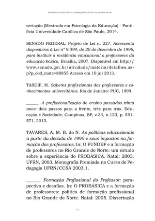 415
RESIDÊNCIA PEDAGÓGICA E FORMAÇÃO DOCENTE EM DEBATE INICIAL
sertação (Mestrado em Psicologia da Educação) - Ponti-
fícia Universidade Católica de São Paulo, 2014.
SENADO FEDERAL. Projeto de Lei n. 227. Acrescenta
dispositivos à Lei nº 9.394, de 20 de dezembro de 1996,
para instituir a residência educacional a professores da
educação básica. Brasília, 2007. Disponível em http://
www.senado.gov.br/atividade/materia/detalhes.as-
p?p_cod_mate=80855 Acesso em 10 jul 2013.
TARDIF, M. Saberes profissionais dos professores e co-
nhecimentos universitários. Rio de Janeiro: PUC, 1999.
______. A profissionalização do ensino passados trinta
anos: dois passos para a frente, três para trás. Edu-
cação e Sociedade, Campinas, SP, v.34, n.123, p. 551-
571, 2013.
TAVARES, A. M. B. do N. As políticas educacionais
a partir da década de 1990 e seus impactos na for-
mação dos professores. In: O FUNDEF e a formação
de professores no Rio Grande do Norte: um estudo
sobre a experiência do PROBÁSICA. Natal: 2003.
UFRN, 2003. Monografia Premiada no Curso de Pe-
dagogia UFRN/CCSA 2003.1.
______. Formação Profissional do Professor: pers-
pectiva e desafios. In: O PROBÁSICA e a formação
de professores: política de formação profissional
no Rio Grande do Norte. Natal: 2005. Dissertação
 