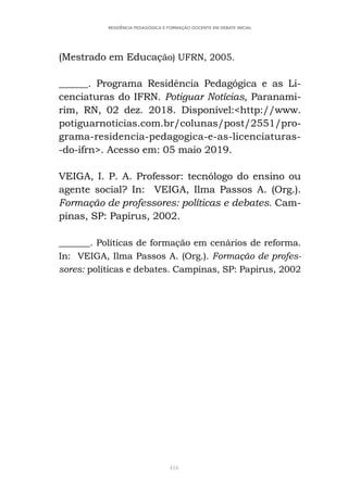 416
RESIDÊNCIA PEDAGÓGICA E FORMAÇÃO DOCENTE EM DEBATE INICIAL
(Mestrado em Educação) UFRN, 2005.
______. Programa Residência Pedagógica e as Li-
cenciaturas do IFRN. Potiguar Notícias, Paranami-
rim, RN, 02 dez. 2018. Disponível:<http://www.
potiguarnoticias.com.br/colunas/post/2551/pro-
grama-residencia-pedagogica-e-as-licenciaturas-
-do-ifrn>. Acesso em: 05 maio 2019.
VEIGA, I. P. A. Professor: tecnólogo do ensino ou
agente social? In: VEIGA, Ilma Passos A. (Org.).
Formação de professores: políticas e debates. Cam-
pinas, SP: Papirus, 2002.
_______. Políticas de formação em cenários de reforma.
In: VEIGA, Ilma Passos A. (Org.). Formação de profes-
sores: políticas e debates. Campinas, SP: Papirus, 2002
 
