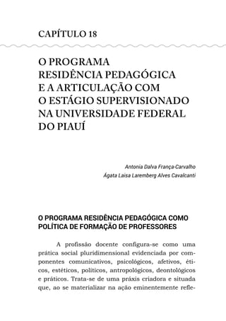 CAPÍTULO 18
O PROGRAMA
RESIDÊNCIA PEDAGÓGICA
E A ARTICULAÇÃO COM
O ESTÁGIO SUPERVISIONADO
NA UNIVERSIDADE FEDERAL
DO PIAUÍ
Antonia Dalva França-Carvalho
Ágata Laisa Laremberg Alves Cavalcanti
O PROGRAMA RESIDÊNCIA PEDAGÓGICA COMO
POLÍTICA DE FORMAÇÃO DE PROFESSORES
A profissão docente configura-se como uma
prática social pluridimensional evidenciada por com-
ponentes comunicativos, psicológicos, afetivos, éti-
cos, estéticos, políticos, antropológicos, deontológicos
e práticos. Trata-se de uma práxis criadora e situada
que, ao se materializar na ação eminentemente refle-
 