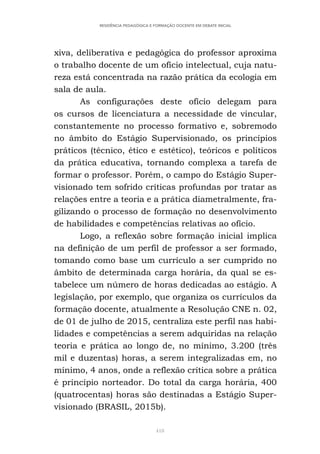 418
RESIDÊNCIA PEDAGÓGICA E FORMAÇÃO DOCENTE EM DEBATE INICIAL
xiva, deliberativa e pedagógica do professor aproxima
o trabalho docente de um ofício intelectual, cuja natu-
reza está concentrada na razão prática da ecologia em
sala de aula.
As configurações deste ofício delegam para
os cursos de licenciatura a necessidade de vincular,
constantemente no processo formativo e, sobremodo
no âmbito do Estágio Supervisionado, os princípios
práticos (técnico, ético e estético), teóricos e políticos
da prática educativa, tornando complexa a tarefa de
formar o professor. Porém, o campo do Estágio Super-
visionado tem sofrido críticas profundas por tratar as
relações entre a teoria e a prática diametralmente, fra-
gilizando o processo de formação no desenvolvimento
de habilidades e competências relativas ao ofício.
Logo, a reflexão sobre formação inicial implica
na definição de um perfil de professor a ser formado,
tomando como base um currículo a ser cumprido no
âmbito de determinada carga horária, da qual se es-
tabelece um número de horas dedicadas ao estágio. A
legislação, por exemplo, que organiza os currículos da
formação docente, atualmente a Resolução CNE n. 02,
de 01 de julho de 2015, centraliza este perfil nas habi-
lidades e competências a serem adquiridas na relação
teoria e prática ao longo de, no mínimo, 3.200 (três
mil e duzentas) horas, a serem integralizadas em, no
mínimo, 4 anos, onde a reflexão crítica sobre a prática
é princípio norteador. Do total da carga horária, 400
(quatrocentas) horas são destinadas a Estágio Super-
visionado (BRASIL, 2015b).
 