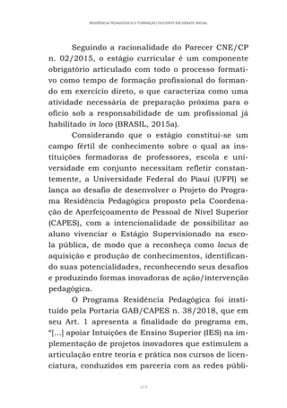 419
RESIDÊNCIA PEDAGÓGICA E FORMAÇÃO DOCENTE EM DEBATE INICIAL
Seguindo a racionalidade do Parecer CNE/CP
n. 02/2015, o estágio curricular é um componente
obrigatório articulado com todo o processo formati-
vo como tempo de formação profissional do forman-
do em exercício direto, o que caracteriza como uma
atividade necessária de preparação próxima para o
ofício sob a responsabilidade de um profissional já
habilitado in loco (BRASIL, 2015a).
Considerando que o estágio constitui-se um
campo fértil de conhecimento sobre o qual as ins-
tituições formadoras de professores, escola e uni-
versidade em conjunto necessitam refletir constan-
temente, a Universidade Federal do Piauí (UFPI) se
lança ao desafio de desenvolver o Projeto do Progra-
ma Residência Pedagógica proposto pela Coordena-
ção de Aperfeiçoamento de Pessoal de Nível Superior
(CAPES), com a intencionalidade de possibilitar ao
aluno vivenciar o Estágio Supervisionado na esco-
la pública, de modo que a reconheça como locus de
aquisição e produção de conhecimentos, identifican-
do suas potencialidades, reconhecendo seus desafios
e produzindo formas inovadoras de ação/intervenção
pedagógica.
O Programa Residência Pedagógica foi insti-
tuído pela Portaria GAB/CAPES n. 38/2018, que em
seu Art. 1 apresenta a finalidade do programa em,
“[...] apoiar Intuições de Ensino Superior (IES) na im-
plementação de projetos inovadores que estimulem a
articulação entre teoria e prática nos cursos de licen-
ciatura, conduzidos em parceria com as redes públi-
 