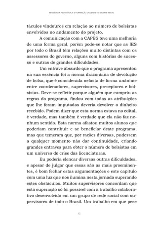 42
RESIDÊNCIA PEDAGÓGICA E FORMAÇÃO DOCENTE EM DEBATE INICIAL
táculos vindouros em relação ao número de bolsistas
envolvidos no andamento do projeto.
A comunicação com a CAPES teve uma melhoria
de uma forma geral, porém pode-se notar que as IES
por todo o Brasil têm relações muito distintas com os
assessores do governo, alguns com histórias de suces-
so e outras de grandes dificuldades.
Um entrave absurdo que o programa apresentou
na sua essência foi a norma draconiana de devolução
de bolsa, que é considerada nefasta de forma unânime
entre coordenadores, supervisores, preceptores e bol-
sistas. Deve-se refletir porque alguém que cumpriu as
regras do programa, findou com todas as atribuições
que lhe foram imputadas deveria devolver o dinheiro
recebido. Podem dizer que esta norma estava no edital,
é verdade, mas também é verdade que ela não faz ne-
nhum sentido. Esta norma afastou muitos alunos que
poderiam contribuir e se beneficiar deste programa,
mas que temeram que, por razões diversas, pudessem
a qualquer momento não dar continuidade, criando
grandes entraves para obter o número de bolsistas em
um universo de crise das licenciaturas.
Eu poderia elencar diversas outras dificuldades,
e apesar de julgar que essas são as mais proeminen-
tes, é bom fechar estas argumentações e este capítulo
com uma luz que nos ilumina nesta jornada superando
estes obstáculos. Muitos supervisores concordam que
esta superação só foi possível com a trabalho colabora-
tivo desenvolvido em um grupo de rede social com su-
pervisores de todo o Brasil. Um trabalho em que pese
 