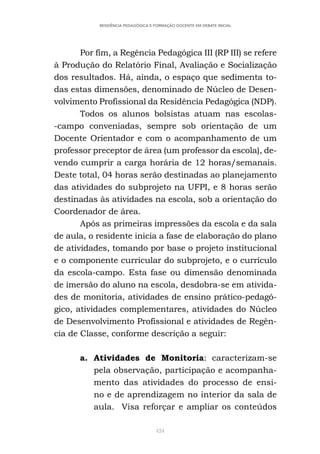 424
RESIDÊNCIA PEDAGÓGICA E FORMAÇÃO DOCENTE EM DEBATE INICIAL
Por fim, a Regência Pedagógica III (RP III) se refere
à Produção do Relatório Final, Avaliação e Socialização
dos resultados. Há, ainda, o espaço que sedimenta to-
das estas dimensões, denominado de Núcleo de Desen-
volvimento Profissional da Residência Pedagógica (NDP).
Todos os alunos bolsistas atuam nas escolas-
-campo conveniadas, sempre sob orientação de um
Docente Orientador e com o acompanhamento de um
professor preceptor de área (um professor da escola), de-
vendo cumprir a carga horária de 12 horas/semanais.
Deste total, 04 horas serão destinadas ao planejamento
das atividades do subprojeto na UFPI, e 8 horas serão
destinadas às atividades na escola, sob a orientação do
Coordenador de área.
Após as primeiras impressões da escola e da sala
de aula, o residente inicia a fase de elaboração do plano
de atividades, tomando por base o projeto institucional
e o componente curricular do subprojeto, e o currículo
da escola-campo. Esta fase ou dimensão denominada
de imersão do aluno na escola, desdobra-se em ativida-
des de monitoria, atividades de ensino prático-pedagó-
gico, atividades complementares, atividades do Núcleo
de Desenvolvimento Profissional e atividades de Regên-
cia de Classe, conforme descrição a seguir:
a. Atividades de Monitoria: caracterizam-se
pela observação, participação e acompanha-
mento das atividades do processo de ensi-
no e de aprendizagem no interior da sala de
aula. Visa reforçar e ampliar os conteúdos
 