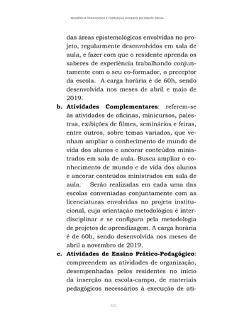 425
RESIDÊNCIA PEDAGÓGICA E FORMAÇÃO DOCENTE EM DEBATE INICIAL
das áreas epistemológicas envolvidas no pro-
jeto, regularmente desenvolvidos em sala de
aula, e fazer com que o residente aprenda os
saberes de experiência trabalhando conjun-
tamente com o seu co-formador, o preceptor
da escola. A carga horária é de 60h, sendo
desenvolvida nos meses de abril e maio de
2019.
b. Atividades Complementares: referem-se
às atividades de oficinas, minicursos, pales-
tras, exibições de filmes, seminários e feiras,
entre outros, sobre temas variados, que ve-
nham ampliar o conhecimento de mundo de
vida dos alunos e ancorar conteúdos minis-
trados em sala de aula. Busca ampliar o co-
nhecimento de mundo e de vida dos alunos
e ancorar conteúdos ministrados em sala de
aula. Serão realizadas em cada uma das
escolas conveniadas conjuntamente com as
licenciaturas envolvidas no projeto institu-
cional, cuja orientação metodológica é inter-
disciplinar e se configura pela metodologia
de projetos de aprendizagem. A carga horária
é de 60h, sendo desenvolvida nos meses de
abril a novembro de 2019.
c. Atividades de Ensino Prático-Pedagógico:
compreendem as atividades de organização,
desempenhadas pelos residentes no início
da inserção na escola-campo, de materiais
pedagógicos necessários à execução de ati-
 