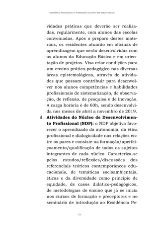 426
RESIDÊNCIA PEDAGÓGICA E FORMAÇÃO DOCENTE EM DEBATE INICIAL
vidades práticas que deverão ser realiza-
das, regularmente, com alunos das escolas
conveniadas. Após o preparo destes mate-
riais, os residentes atuarão em oficinas de
aprendizagem que serão desenvolvidas com
os alunos da Educação Básica e em orien-
tação de projetos. Visa criar condições para
um ensino prático-pedagógico nas diversas
áreas epistemológicas, através de ativida-
des que possam contribuir para desenvol-
ver nos alunos competências e habilidades
profissionais de sistematização, de observa-
ção, de reflexão, de pesquisa e de inovação.
A carga horária é de 60h, sendo desenvolvi-
da nos meses de abril a novembro de 2019.
d. Atividades do Núcleo de Desenvolvimen-
to Profissional (NDP): o NDP objetiva favo-
recer o aprendizado da autonomia, da ética
profissional e dialogicidade nas relações en-
tre os pares e consiste na formação/aperfei-
çoamento/qualificação de todos os sujeitos
integrantes de cada núcleo. Caracteriza-se
pelos estudos/reflexões/discussões dos
referenciais teóricos contemporâneos edu-
cacionais, de temáticas socioambientais,
éticas e da diversidade como princípio de
equidade, de casos didático-pedagógicos,
de metodologias de ensino que já se inicia
nos cursos de formação e preceptores e no
seminário de introdução ao Residência Pe-
 