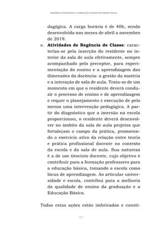 427
RESIDÊNCIA PEDAGÓGICA E FORMAÇÃO DOCENTE EM DEBATE INICIAL
dagógica. A carga horária é de 40h, sendo
desenvolvida nos meses de abril a novembro
de 2019.
e. Atividades de Regência de Classe: carac-
teriza-se pela inserção do residente no in-
terior da sala de aula efetivamente, sempre
acompanhado pelo preceptor, para experi-
mentação do ensino e a aprendizagem das
dimensões da docência: a gestão da matéria
e a interação de sala de aula. Trata-se de um
momento em que o residente deverá condu-
zir o processo de ensino e de aprendizagem
e requer o planejamento e execução de pelo
menos uma intervenção pedagógica. A par-
tir do diagnóstico que a imersão na escola
proporcionou, o residente deverá desenvol-
ver no âmbito da sala de aula projetos que
fortaleçam o campo da prática, promoven-
do o exercício ativo da relação entre teoria
e prática profissional docente no contexto
da escola e da sala de aula. Sua natureza
é a de um tirocínio docente, cujo objetivo é
contribuir para a formação professores para
a educação básica, tomando a escola como
lócus de aprendizagem. Ao articular univer-
sidade e escola, contribui para a melhoria
da qualidade de ensino da graduação e a
Educação Básica.
Todas estas ações estão imbricadas e consti-
 