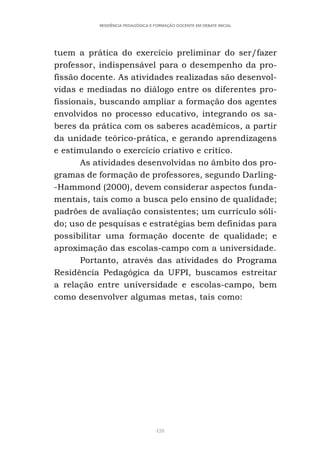 428
RESIDÊNCIA PEDAGÓGICA E FORMAÇÃO DOCENTE EM DEBATE INICIAL
tuem a prática do exercício preliminar do ser/fazer
professor, indispensável para o desempenho da pro-
fissão docente. As atividades realizadas são desenvol-
vidas e mediadas no diálogo entre os diferentes pro-
fissionais, buscando ampliar a formação dos agentes
envolvidos no processo educativo, integrando os sa-
beres da prática com os saberes acadêmicos, a partir
da unidade teórico-prática, e gerando aprendizagens
e estimulando o exercício criativo e crítico.
As atividades desenvolvidas no âmbito dos pro-
gramas de formação de professores, segundo Darling-
-Hammond (2000), devem considerar aspectos funda-
mentais, tais como a busca pelo ensino de qualidade;
padrões de avaliação consistentes; um currículo sóli-
do; uso de pesquisas e estratégias bem definidas para
possibilitar uma formação docente de qualidade; e
aproximação das escolas-campo com a universidade.
Portanto, através das atividades do Programa
Residência Pedagógica da UFPI, buscamos estreitar
a relação entre universidade e escolas-campo, bem
como desenvolver algumas metas, tais como:
 
