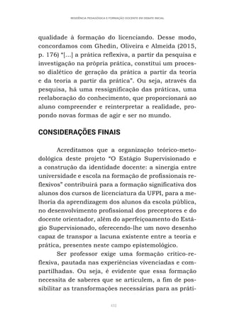 432
RESIDÊNCIA PEDAGÓGICA E FORMAÇÃO DOCENTE EM DEBATE INICIAL
qualidade à formação do licenciando. Desse modo,
concordamos com Ghedin, Oliveira e Almeida (2015,
p. 176) “[...] a prática reflexiva, a partir da pesquisa e
investigação na própria prática, constitui um proces-
so dialético de geração da prática a partir da teoria
e da teoria a partir da prática”. Ou seja, através da
pesquisa, há uma ressignificação das práticas, uma
reelaboração do conhecimento, que proporcionará ao
aluno compreender e reinterpretar a realidade, pro-
pondo novas formas de agir e ser no mundo.
CONSIDERAÇÕES FINAIS
Acreditamos que a organização teórico-meto-
dológica deste projeto “O Estágio Supervisionado e
a construção da identidade docente: a sinergia entre
universidade e escola na formação de profissionais re-
flexivos” contribuirá para a formação significativa dos
alunos dos cursos de licenciatura da UFPI, para a me-
lhoria da aprendizagem dos alunos da escola pública,
no desenvolvimento profissional dos preceptores e do
docente orientador, além do aperfeiçoamento do Está-
gio Supervisionado, oferecendo-lhe um novo desenho
capaz de transpor a lacuna existente entre a teoria e
prática, presentes neste campo epistemológico.
Ser professor exige uma formação crítico-re-
flexiva, pautada nas experiências vivenciadas e com-
partilhadas. Ou seja, é evidente que essa formação
necessita de saberes que se articulem, a fim de pos-
sibilitar as transformações necessárias para as práti-
 